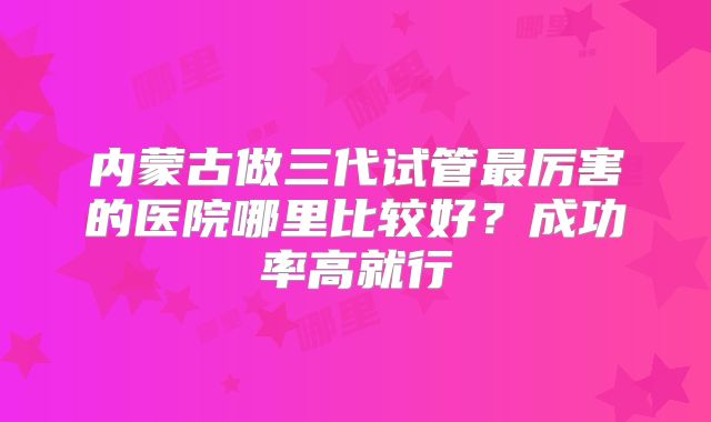 内蒙古做三代试管最厉害的医院哪里比较好？成功率高就行