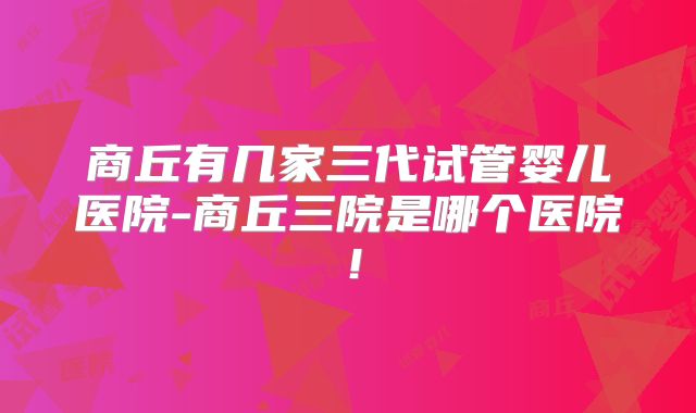 商丘有几家三代试管婴儿医院-商丘三院是哪个医院！