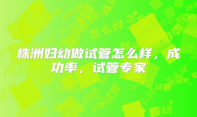 株洲妇幼做试管怎么样，成功率，试管专家