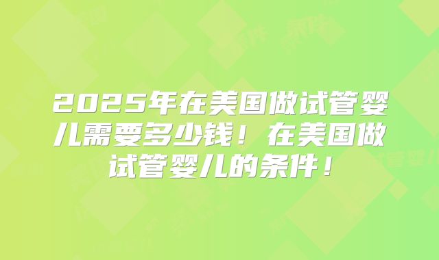 2025年在美国做试管婴儿需要多少钱！在美国做试管婴儿的条件！