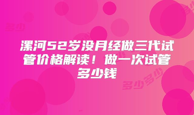 漯河52岁没月经做三代试管价格解读!做一次试管多少钱