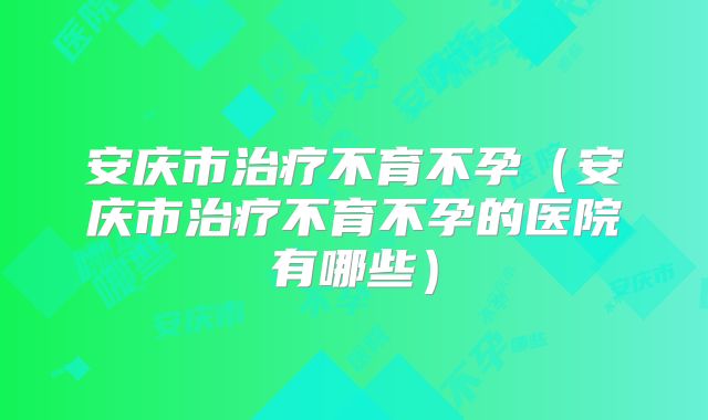 安庆市治疗不育不孕（安庆市治疗不育不孕的医院有哪些）