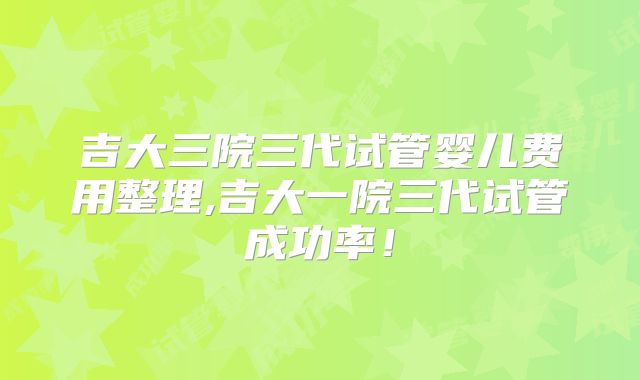 吉大三院三代试管婴儿费用整理,吉大一院三代试管成功率！