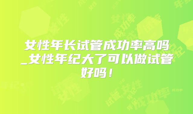 女性年长试管成功率高吗_女性年纪大了可以做试管好吗！