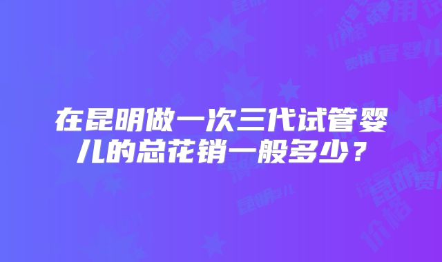 在昆明做一次三代试管婴儿的总花销一般多少?