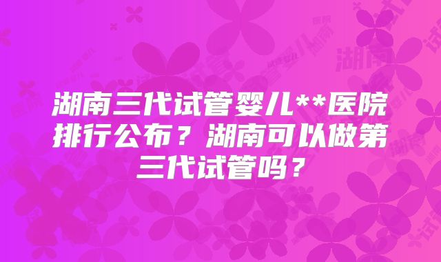 湖南三代试管婴儿**医院排行公布?湖南可以做第三代试管吗?