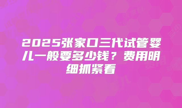 2025张家口三代试管婴儿一般要多少钱?费用明细抓紧看