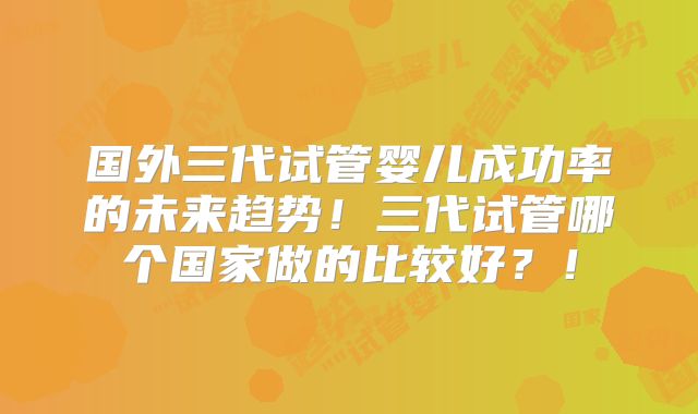 国外三代试管婴儿成功率的未来趋势！三代试管哪个国家做的比较好？！