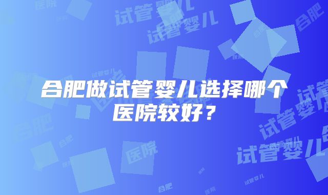 合肥做试管婴儿选择哪个医院较好?