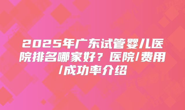 2025年广东试管婴儿医院排名哪家好？医院/费用/成功率介绍