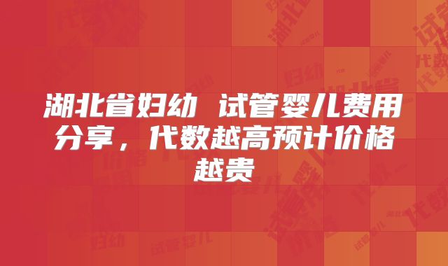湖北省妇幼 试管婴儿费用分享，代数越高预计价格越贵