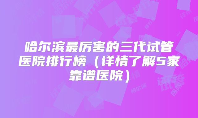 哈尔滨最厉害的三代试管医院排行榜（详情了解5家靠谱医院）