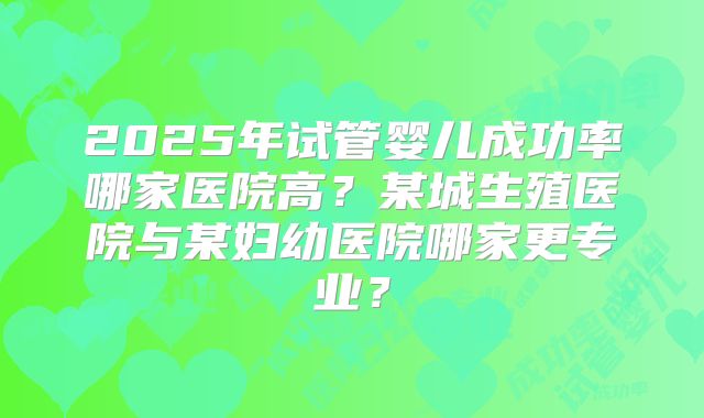 2025年试管婴儿成功率哪家医院高？某城生殖医院与某妇幼医院哪家更专业？