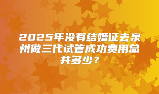 2025年没有结婚证去泉州做三代试管成功费用总共多少?