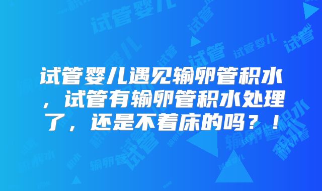 试管婴儿遇见输卵管积水，试管有输卵管积水处理了，还是不着床的吗？！