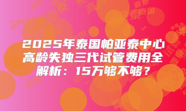 2025年泰国帕亚泰中心高龄失独三代试管费用全解析：15万够不够？