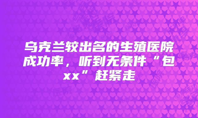 乌克兰较出名的生殖医院成功率，听到无条件“包xx”赶紧走