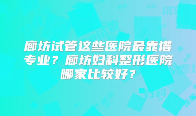 廊坊试管这些医院最靠谱专业？廊坊妇科整形医院哪家比较好？