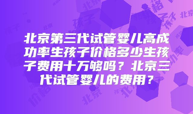 北京第三代试管婴儿高成功率生孩子价格多少生孩子费用十万够吗？北京三代试管婴儿的费用？