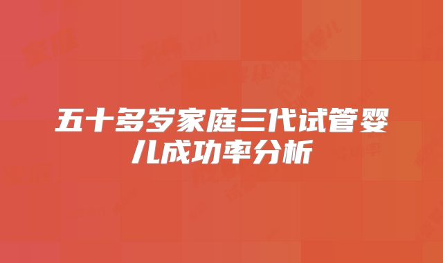 五十多岁家庭三代试管婴儿成功率分析