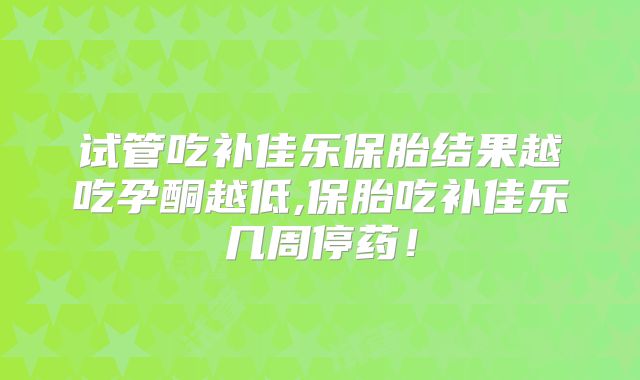 试管吃补佳乐保胎结果越吃孕酮越低,保胎吃补佳乐几周停药！