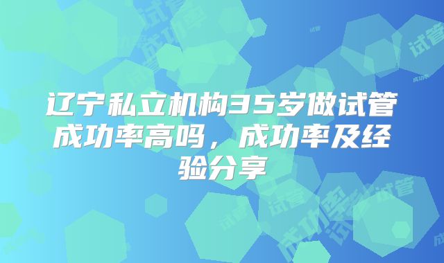 辽宁私立机构35岁做试管成功率高吗,成功率及经验分享