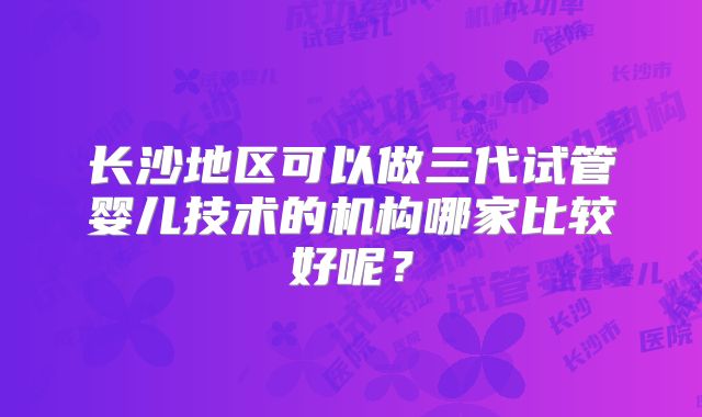 长沙地区可以做三代试管婴儿技术的机构哪家比较好呢？