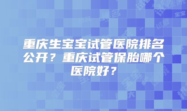 重庆生宝宝试管医院排名公开？重庆试管保胎哪个医院好？