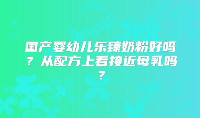 国产婴幼儿乐臻奶粉好吗?从配方上看接近母乳吗?
