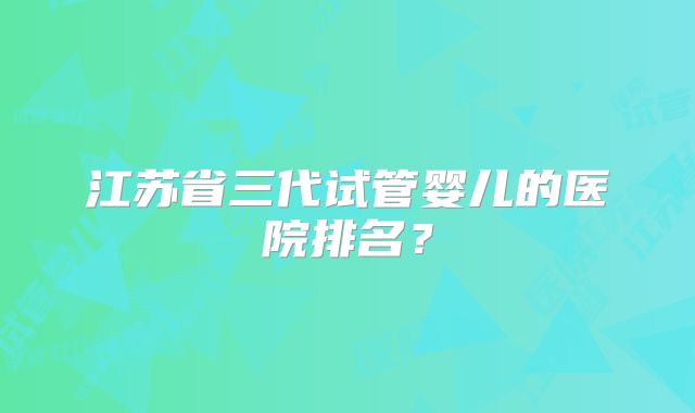 江苏省三代试管婴儿的医院排名？