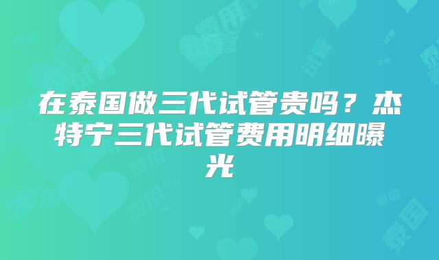 在泰国做三代试管贵吗？杰特宁三代试管费用明细曝光