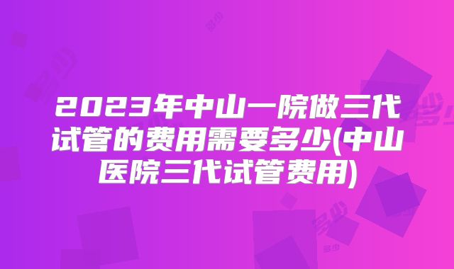 2023年中山一院做三代试管的费用需要多少(中山医院三代试管费用)