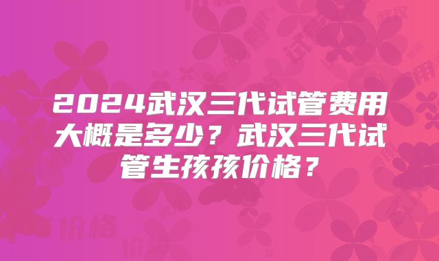 2024武汉三代试管费用大概是多少?武汉三代试管生孩孩价格?