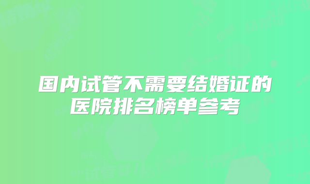 国内试管不需要结婚证的医院排名榜单参考