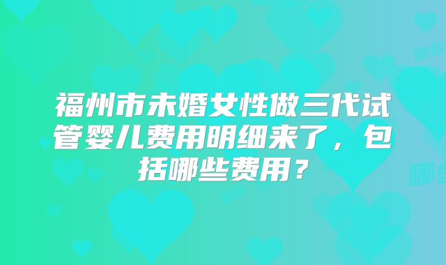 福州市未婚女性做三代试管婴儿费用明细来了,包括哪些费用?