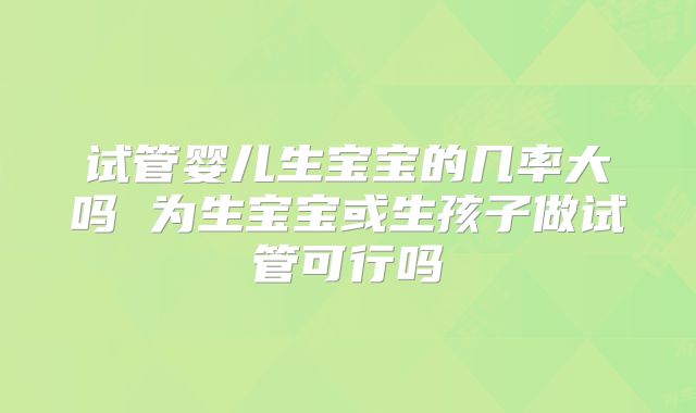 试管婴儿生宝宝的几率大吗 为生宝宝或生孩子做试管可行吗