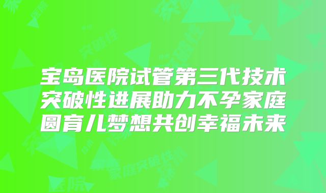 宝岛医院试管第三代技术突破性进展助力不孕家庭圆育儿梦想共创幸福未来