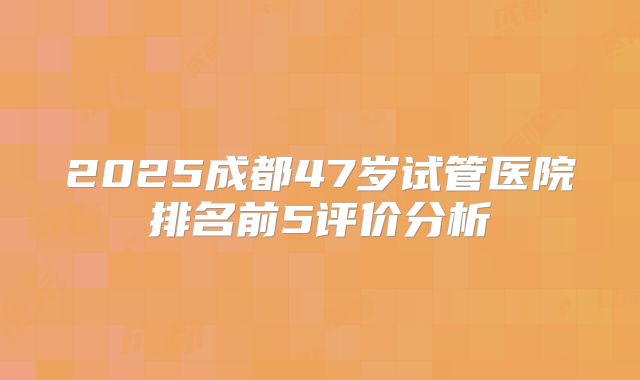 2025成都47岁试管医院排名前5评价分析