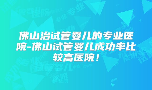 佛山治试管婴儿的专业医院-佛山试管婴儿成功率比较高医院！