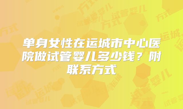 单身女性在运城市中心医院做试管婴儿多少钱？附联系方式