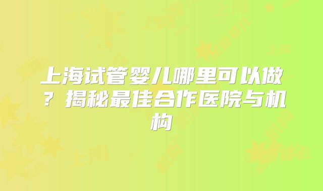 上海试管婴儿哪里可以做？揭秘最佳合作医院与机构