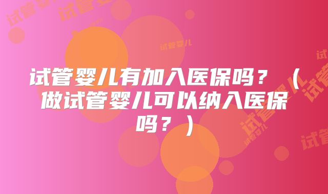 试管婴儿有加入医保吗？（做试管婴儿可以纳入医保吗？）