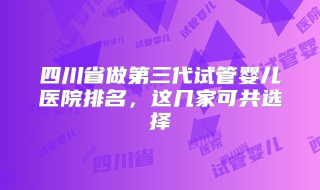 四川省做第三代试管婴儿医院排名，这几家可共选择