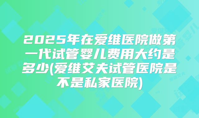 2025年在爱维医院做第一代试管婴儿费用大约是多少(爱维艾夫试管医院是不是私家医院)