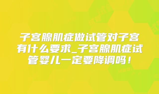 子宫腺肌症做试管对子宫有什么要求_子宫腺肌症试管婴儿一定要降调吗！