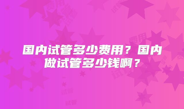 国内试管多少费用？国内做试管多少钱啊？