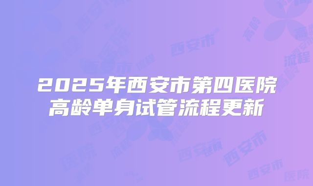 2025年西安市第四医院高龄单身试管流程更新