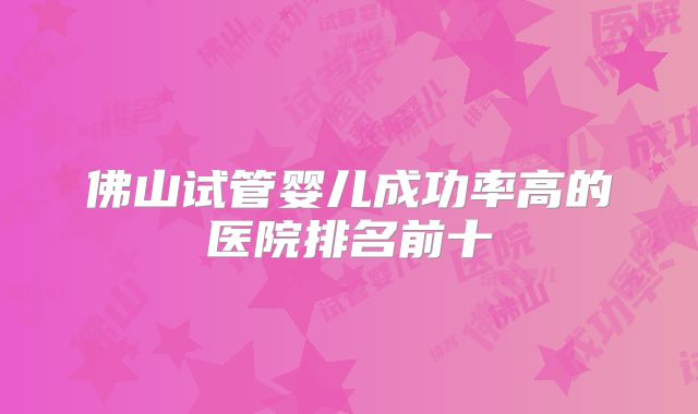 佛山试管婴儿成功率高的医院排名前十