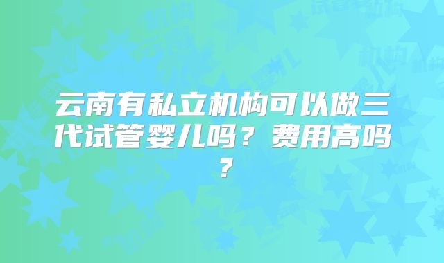 云南有私立机构可以做三代试管婴儿吗？费用高吗？