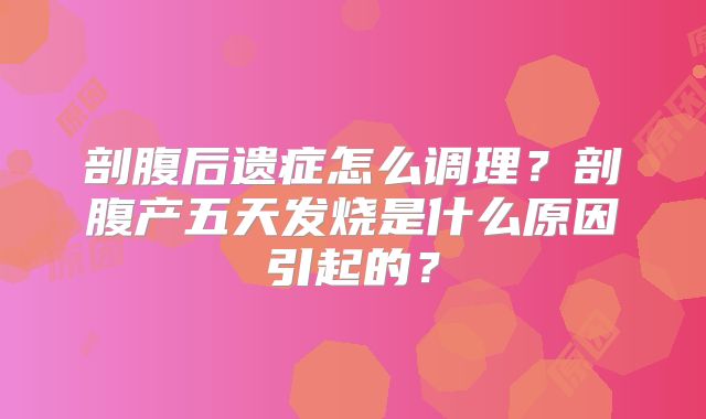剖腹后遗症怎么调理？剖腹产五天发烧是什么原因引起的？